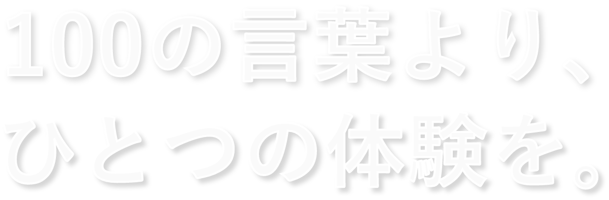 100の言葉より、ひとつの体験を。